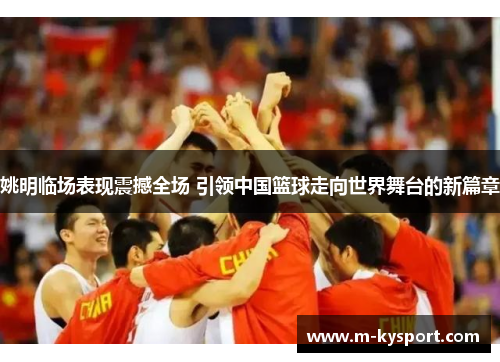 姚明临场表现震撼全场 引领中国篮球走向世界舞台的新篇章