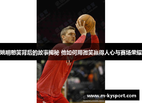 姚明憨笑背后的故事揭秘 他如何用微笑赢得人心与赛场荣耀