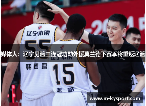 媒体人：辽宁男篮三连冠功勋外援莫兰德下赛季将重返辽篮